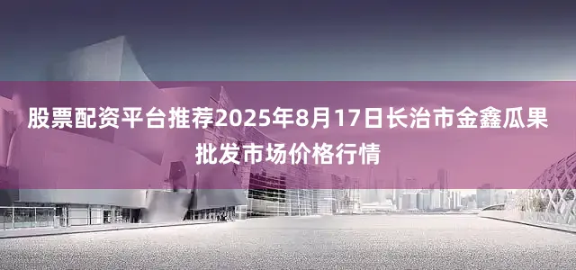 股票配资平台推荐2025年8月17日长治市金鑫瓜果批发市场价格行情