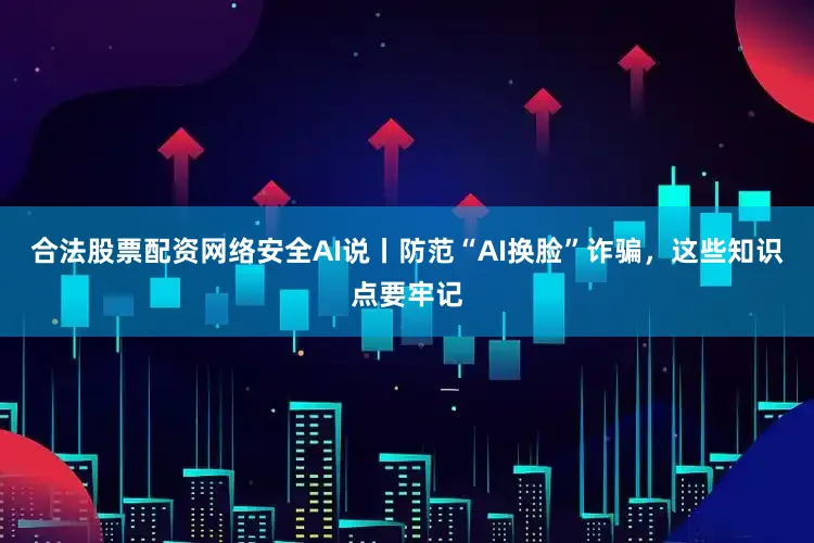 合法股票配资网络安全AI说丨防范“AI换脸”诈骗，这些知识点要牢记