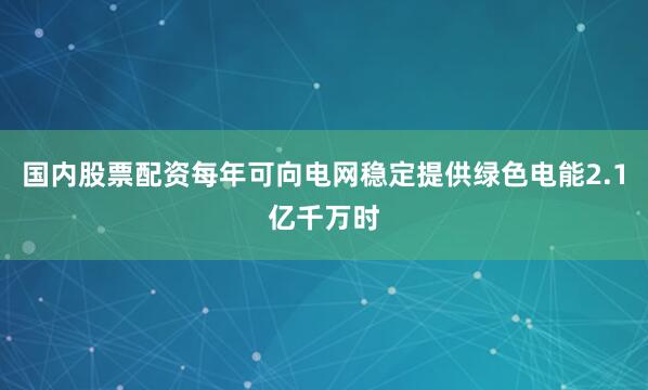 国内股票配资每年可向电网稳定提供绿色电能2.1亿千万时