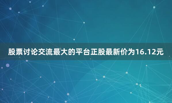 股票讨论交流最大的平台正股最新价为16.12元